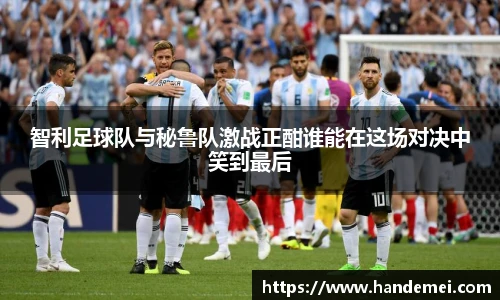 智利足球队与秘鲁队激战正酣谁能在这场对决中笑到最后